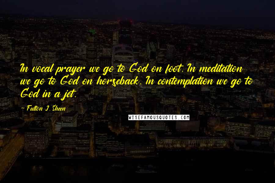 Fulton J. Sheen Quotes: In vocal prayer we go to God on foot. In meditation we go to God on horseback. In contemplation we go to God in a jet.