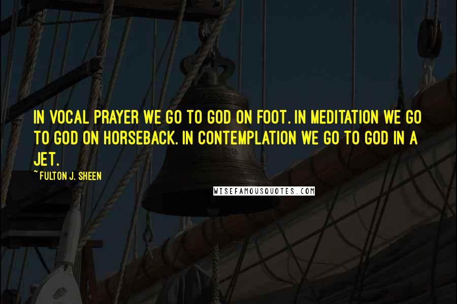 Fulton J. Sheen Quotes: In vocal prayer we go to God on foot. In meditation we go to God on horseback. In contemplation we go to God in a jet.