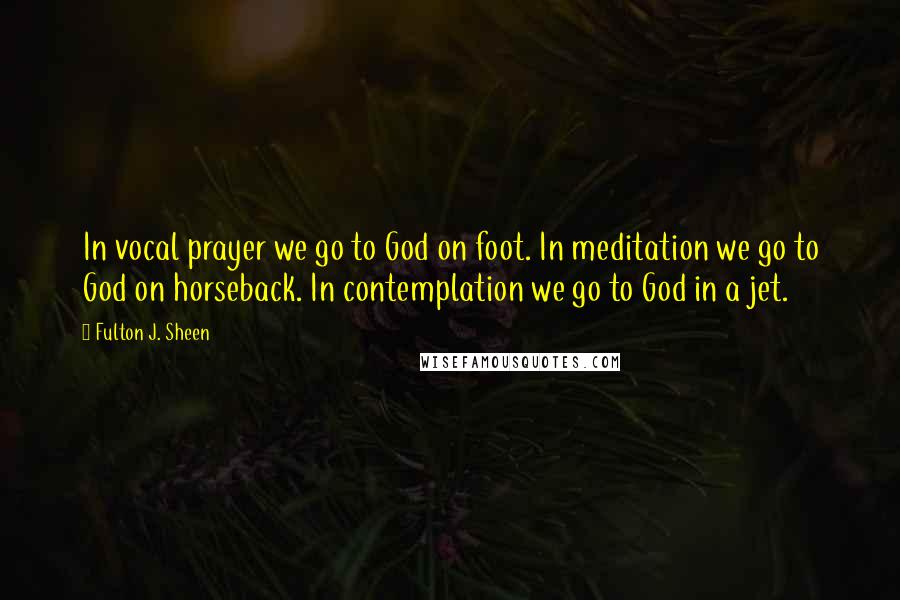 Fulton J. Sheen Quotes: In vocal prayer we go to God on foot. In meditation we go to God on horseback. In contemplation we go to God in a jet.