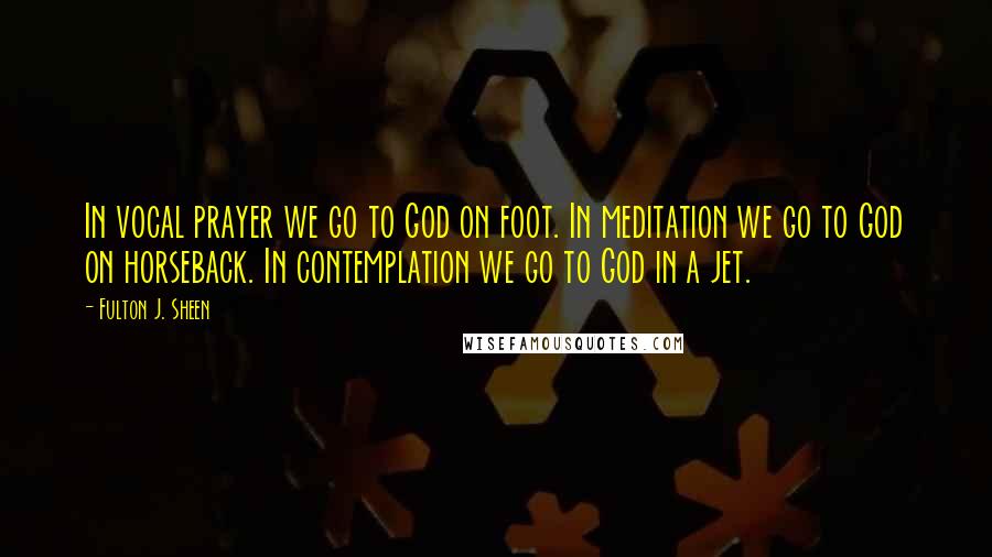 Fulton J. Sheen Quotes: In vocal prayer we go to God on foot. In meditation we go to God on horseback. In contemplation we go to God in a jet.