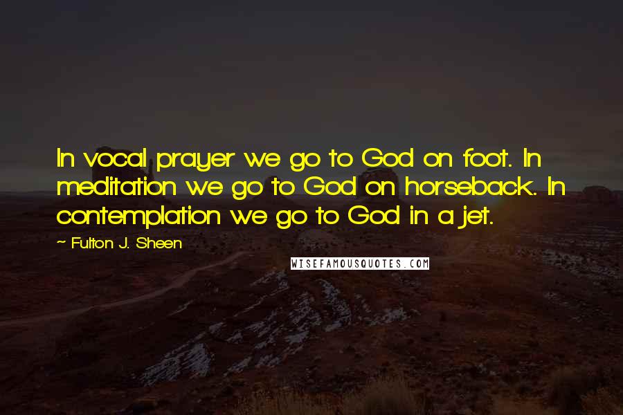 Fulton J. Sheen Quotes: In vocal prayer we go to God on foot. In meditation we go to God on horseback. In contemplation we go to God in a jet.