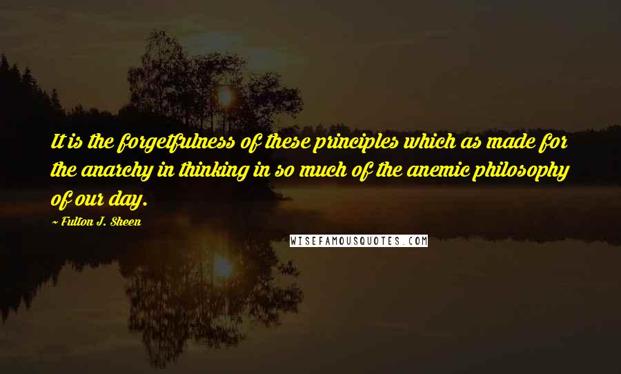 Fulton J. Sheen Quotes: It is the forgetfulness of these principles which as made for the anarchy in thinking in so much of the anemic philosophy of our day.