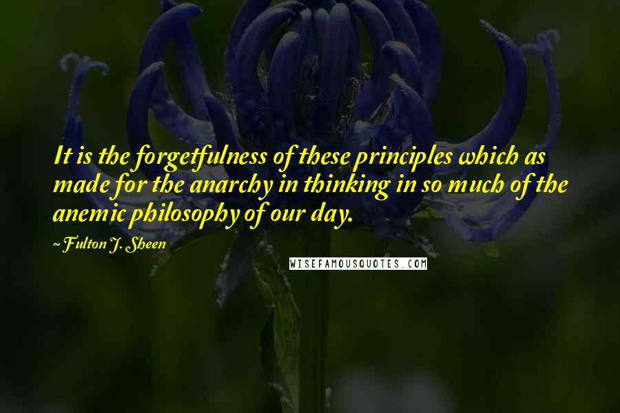 Fulton J. Sheen Quotes: It is the forgetfulness of these principles which as made for the anarchy in thinking in so much of the anemic philosophy of our day.