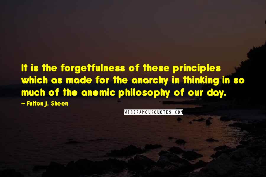 Fulton J. Sheen Quotes: It is the forgetfulness of these principles which as made for the anarchy in thinking in so much of the anemic philosophy of our day.