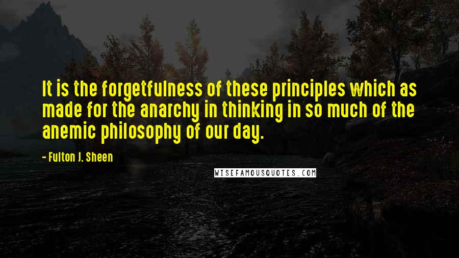 Fulton J. Sheen Quotes: It is the forgetfulness of these principles which as made for the anarchy in thinking in so much of the anemic philosophy of our day.