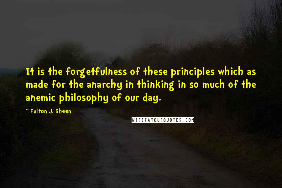 Fulton J. Sheen Quotes: It is the forgetfulness of these principles which as made for the anarchy in thinking in so much of the anemic philosophy of our day.