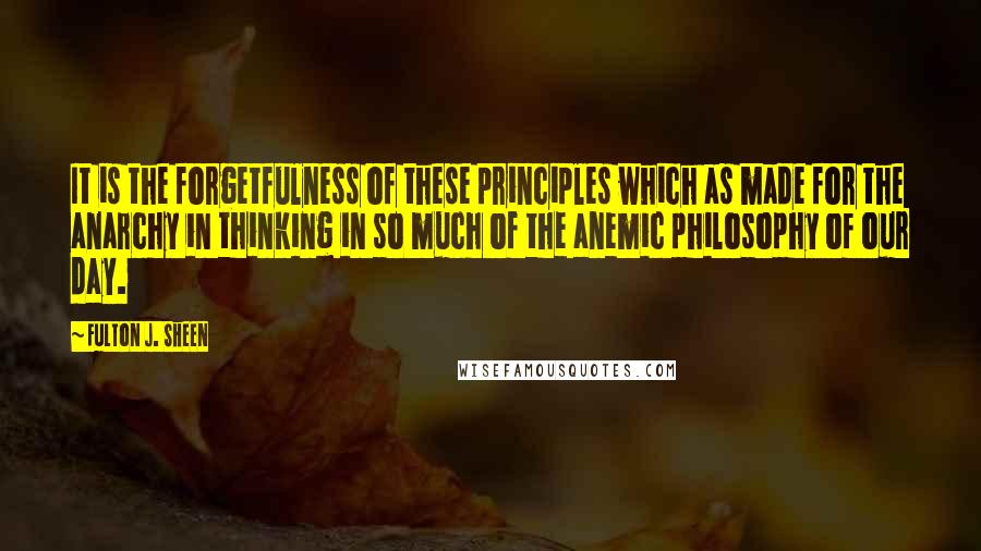 Fulton J. Sheen Quotes: It is the forgetfulness of these principles which as made for the anarchy in thinking in so much of the anemic philosophy of our day.