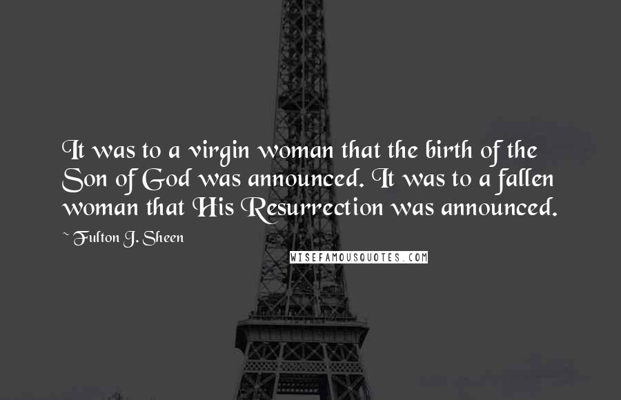 Fulton J. Sheen Quotes: It was to a virgin woman that the birth of the Son of God was announced. It was to a fallen woman that His Resurrection was announced.