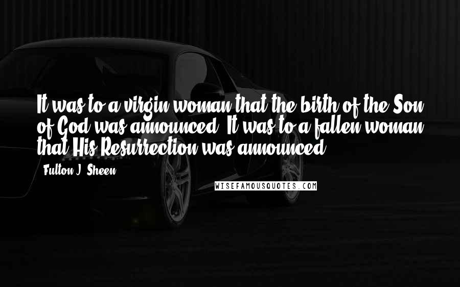 Fulton J. Sheen Quotes: It was to a virgin woman that the birth of the Son of God was announced. It was to a fallen woman that His Resurrection was announced.