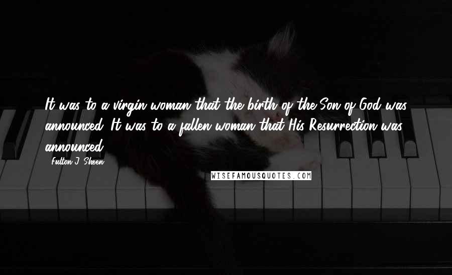 Fulton J. Sheen Quotes: It was to a virgin woman that the birth of the Son of God was announced. It was to a fallen woman that His Resurrection was announced.