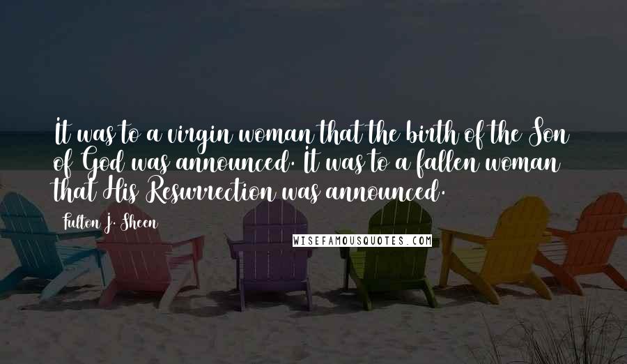Fulton J. Sheen Quotes: It was to a virgin woman that the birth of the Son of God was announced. It was to a fallen woman that His Resurrection was announced.