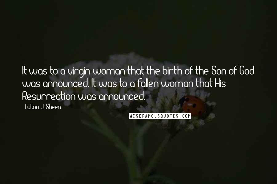 Fulton J. Sheen Quotes: It was to a virgin woman that the birth of the Son of God was announced. It was to a fallen woman that His Resurrection was announced.