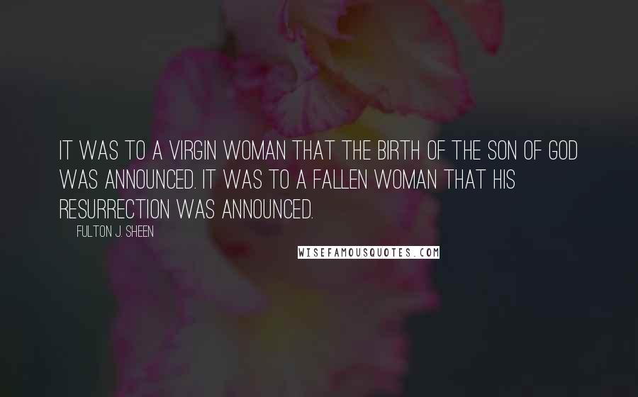 Fulton J. Sheen Quotes: It was to a virgin woman that the birth of the Son of God was announced. It was to a fallen woman that His Resurrection was announced.