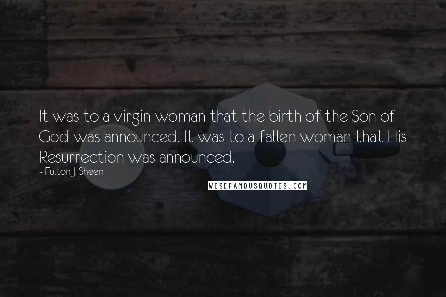 Fulton J. Sheen Quotes: It was to a virgin woman that the birth of the Son of God was announced. It was to a fallen woman that His Resurrection was announced.