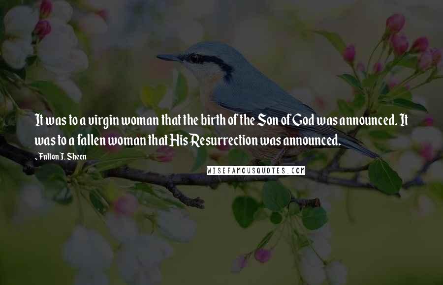 Fulton J. Sheen Quotes: It was to a virgin woman that the birth of the Son of God was announced. It was to a fallen woman that His Resurrection was announced.