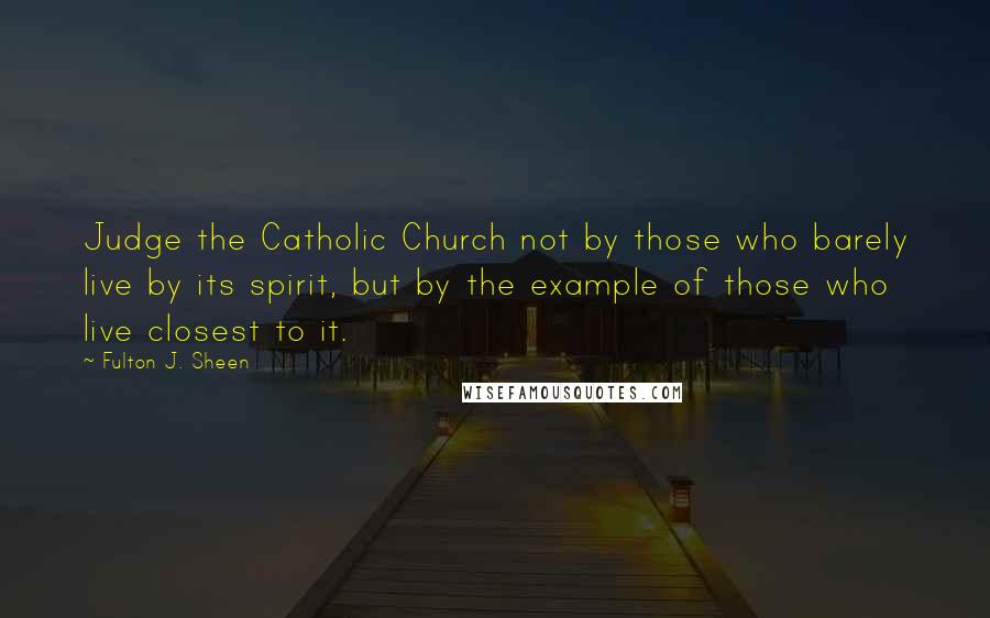 Fulton J. Sheen Quotes: Judge the Catholic Church not by those who barely live by its spirit, but by the example of those who live closest to it.