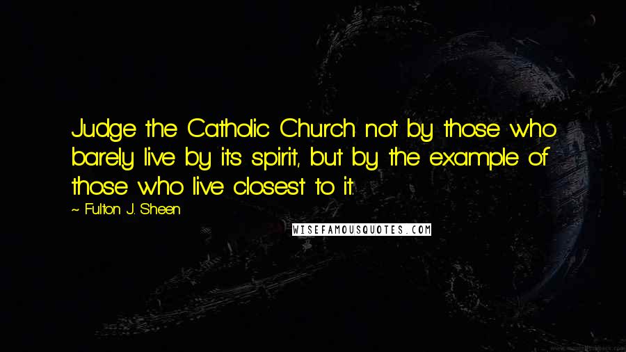 Fulton J. Sheen Quotes: Judge the Catholic Church not by those who barely live by its spirit, but by the example of those who live closest to it.
