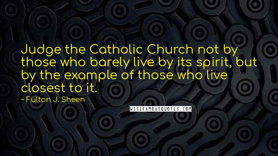 Fulton J. Sheen Quotes: Judge the Catholic Church not by those who barely live by its spirit, but by the example of those who live closest to it.