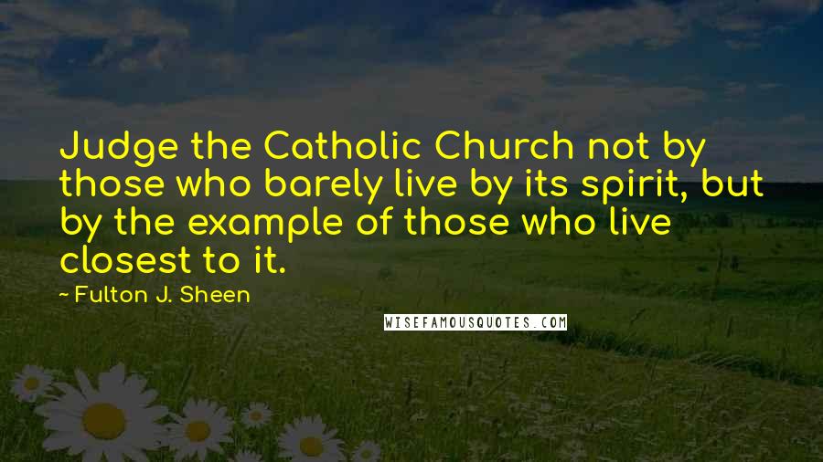 Fulton J. Sheen Quotes: Judge the Catholic Church not by those who barely live by its spirit, but by the example of those who live closest to it.