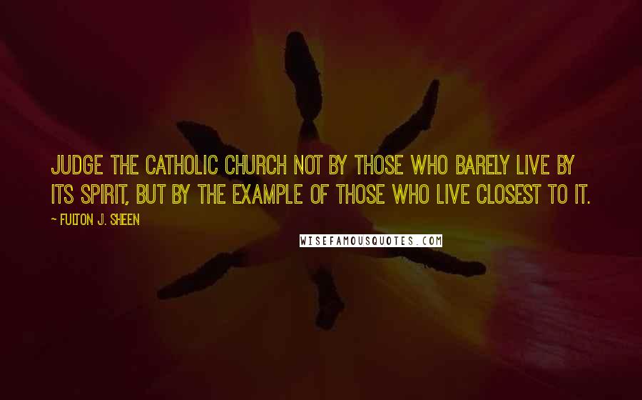 Fulton J. Sheen Quotes: Judge the Catholic Church not by those who barely live by its spirit, but by the example of those who live closest to it.