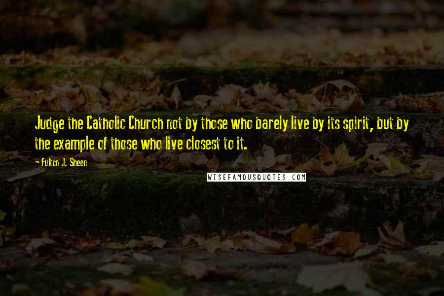 Fulton J. Sheen Quotes: Judge the Catholic Church not by those who barely live by its spirit, but by the example of those who live closest to it.