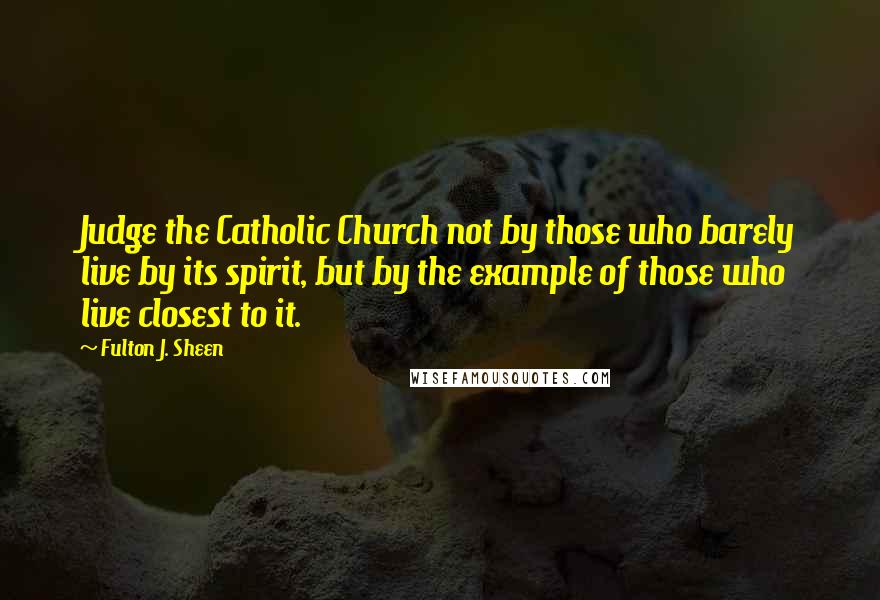 Fulton J. Sheen Quotes: Judge the Catholic Church not by those who barely live by its spirit, but by the example of those who live closest to it.