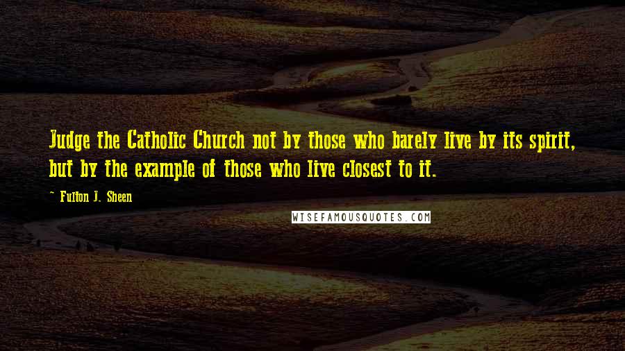 Fulton J. Sheen Quotes: Judge the Catholic Church not by those who barely live by its spirit, but by the example of those who live closest to it.