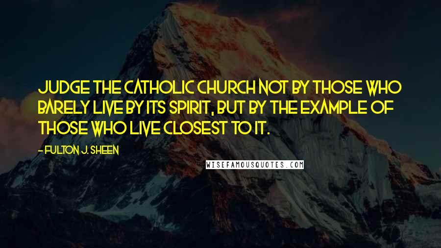 Fulton J. Sheen Quotes: Judge the Catholic Church not by those who barely live by its spirit, but by the example of those who live closest to it.