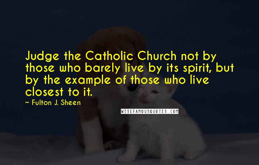 Fulton J. Sheen Quotes: Judge the Catholic Church not by those who barely live by its spirit, but by the example of those who live closest to it.