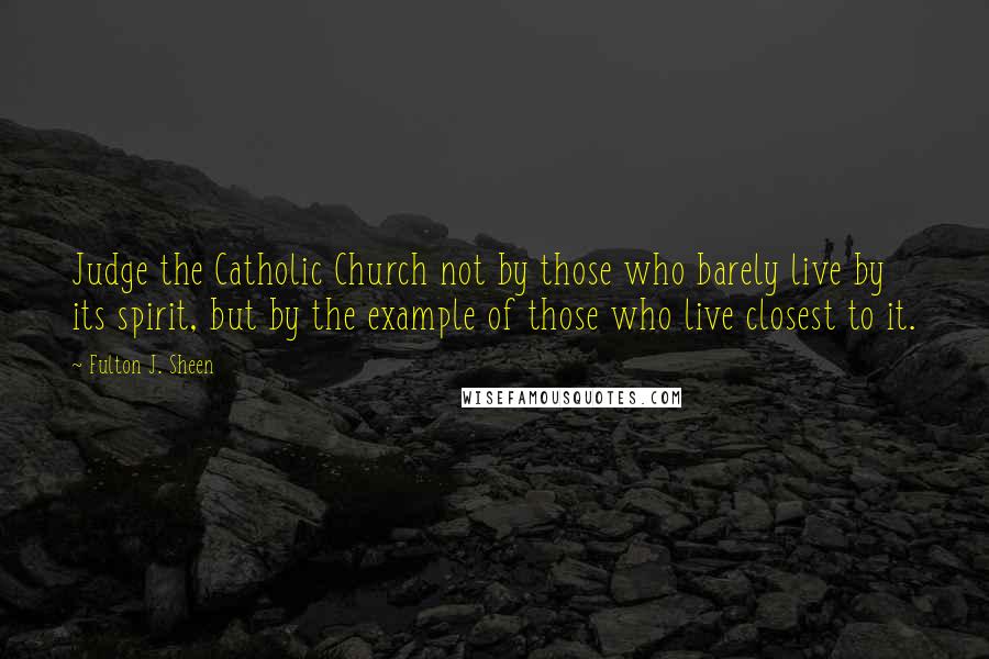 Fulton J. Sheen Quotes: Judge the Catholic Church not by those who barely live by its spirit, but by the example of those who live closest to it.