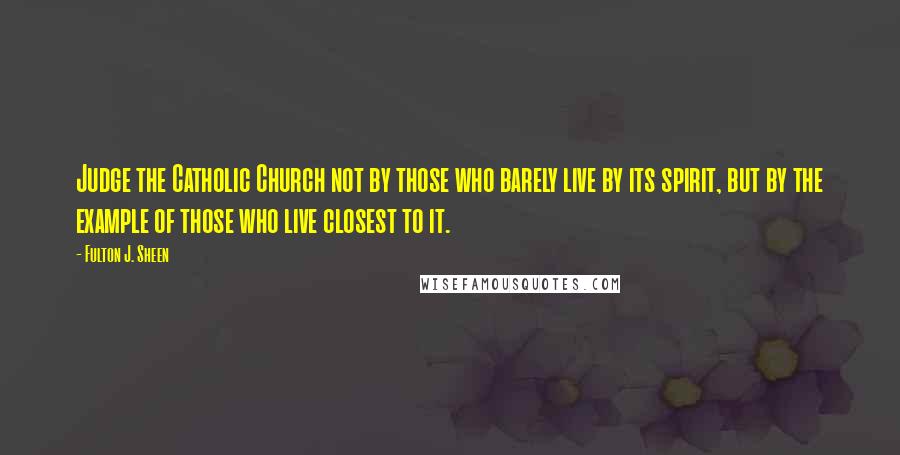 Fulton J. Sheen Quotes: Judge the Catholic Church not by those who barely live by its spirit, but by the example of those who live closest to it.