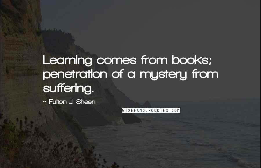 Fulton J. Sheen Quotes: Learning comes from books; penetration of a mystery from suffering.