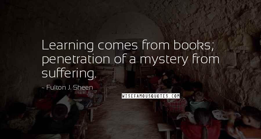 Fulton J. Sheen Quotes: Learning comes from books; penetration of a mystery from suffering.