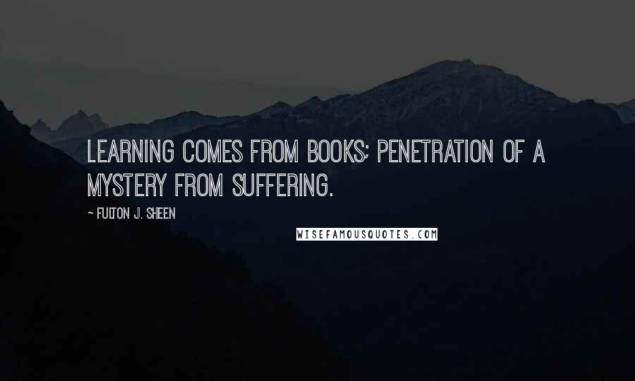 Fulton J. Sheen Quotes: Learning comes from books; penetration of a mystery from suffering.