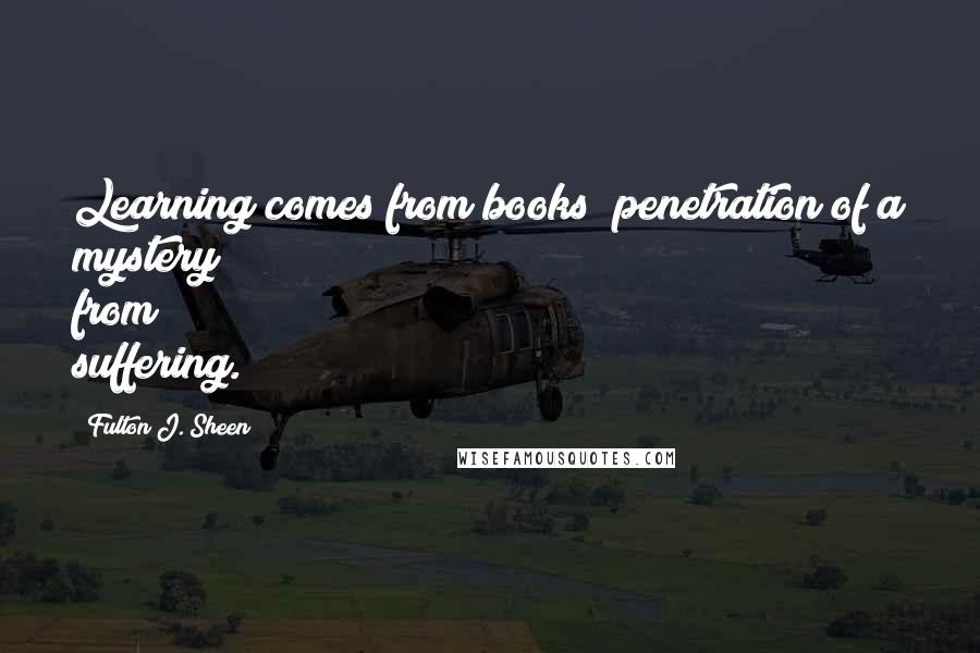 Fulton J. Sheen Quotes: Learning comes from books; penetration of a mystery from suffering.