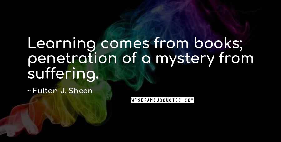 Fulton J. Sheen Quotes: Learning comes from books; penetration of a mystery from suffering.