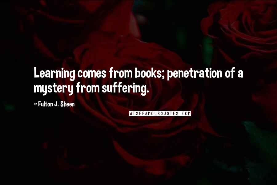 Fulton J. Sheen Quotes: Learning comes from books; penetration of a mystery from suffering.