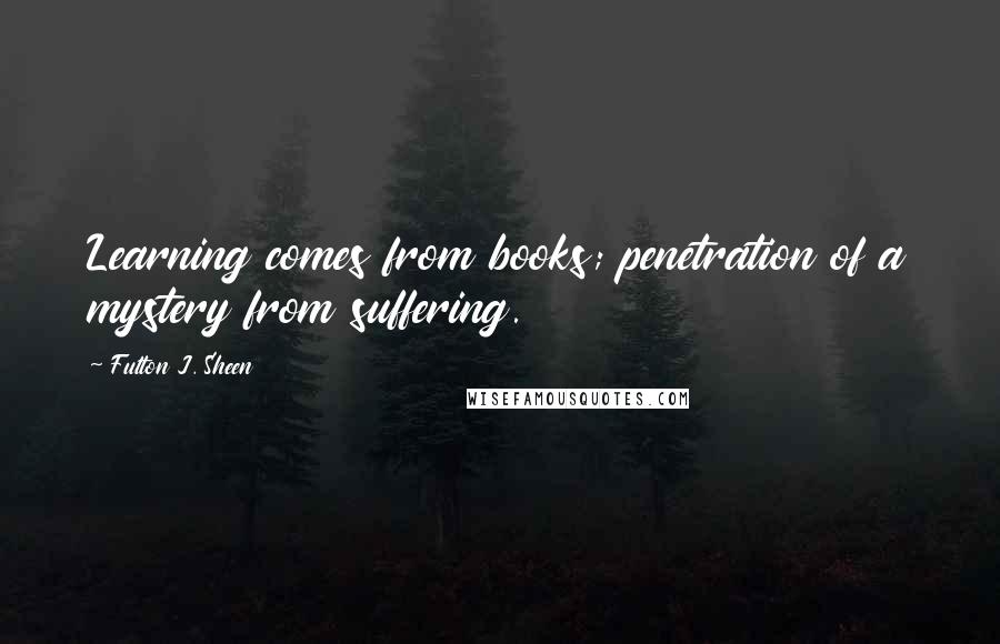 Fulton J. Sheen Quotes: Learning comes from books; penetration of a mystery from suffering.