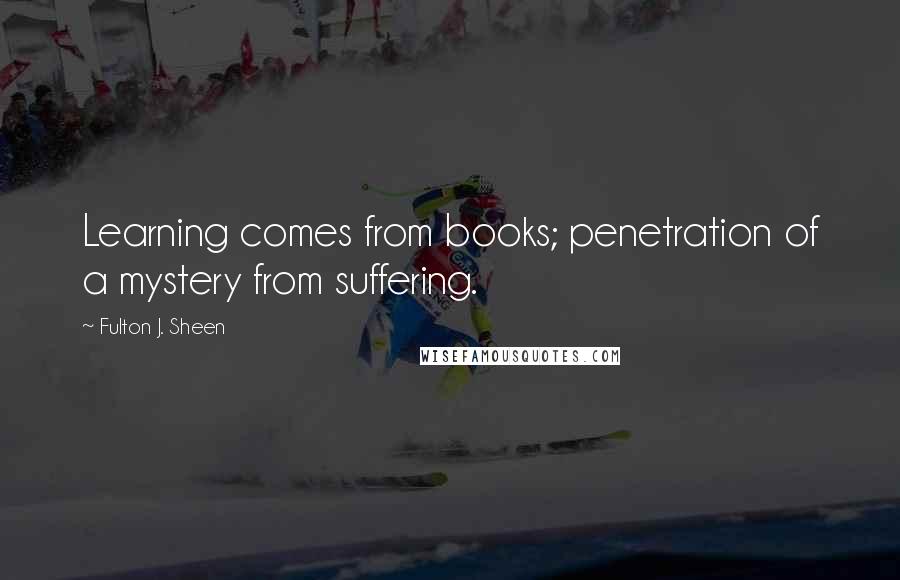 Fulton J. Sheen Quotes: Learning comes from books; penetration of a mystery from suffering.