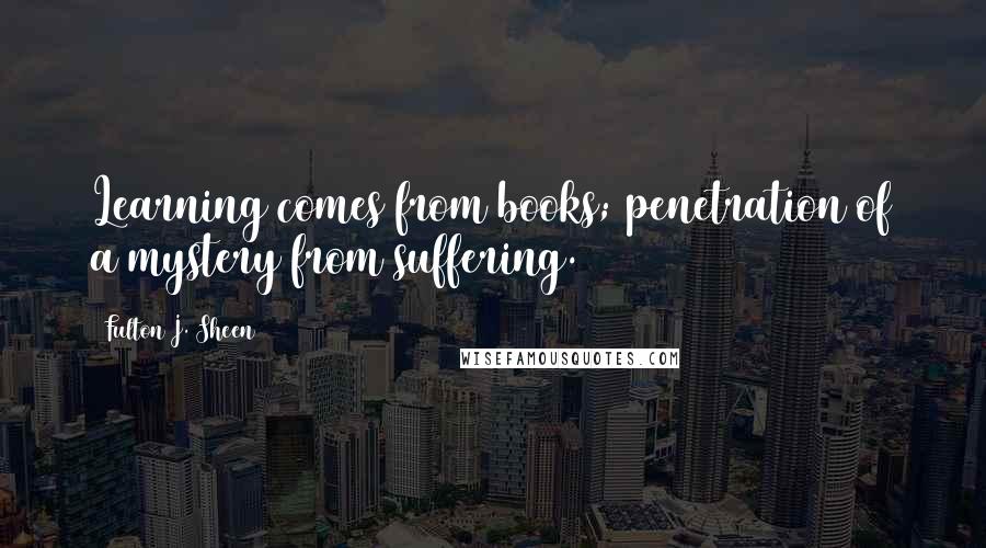 Fulton J. Sheen Quotes: Learning comes from books; penetration of a mystery from suffering.