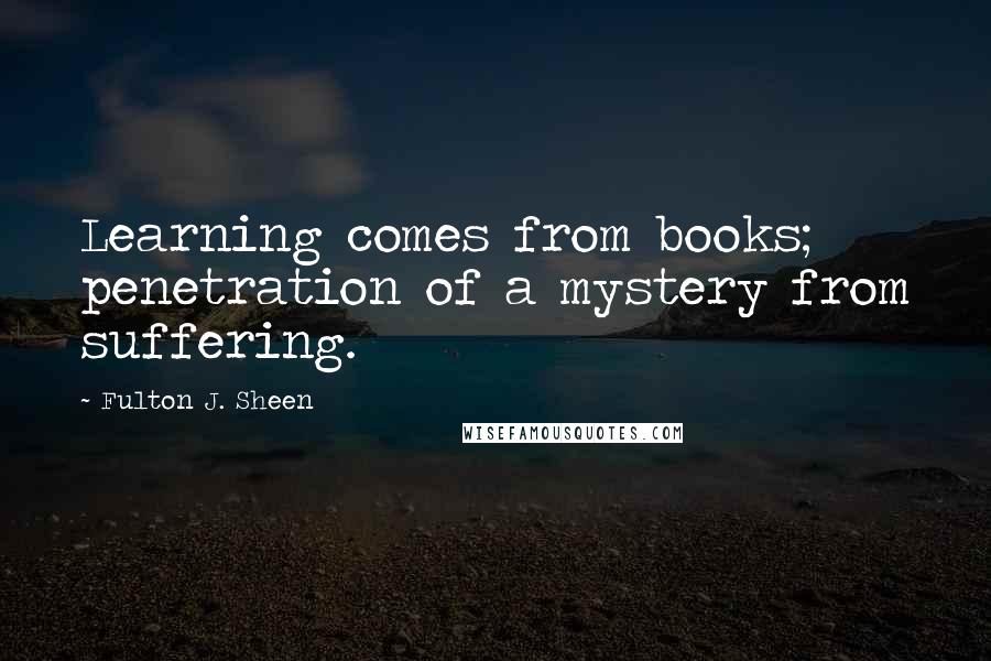 Fulton J. Sheen Quotes: Learning comes from books; penetration of a mystery from suffering.