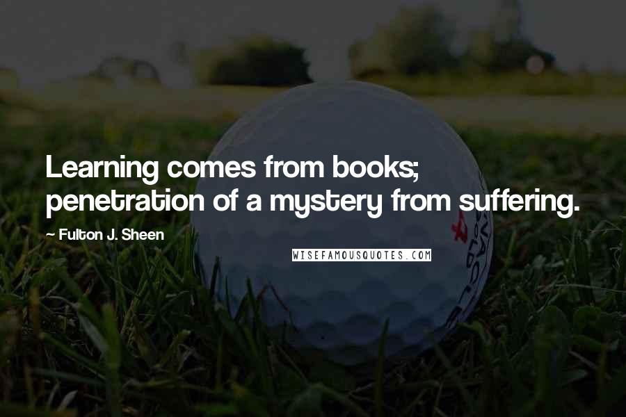 Fulton J. Sheen Quotes: Learning comes from books; penetration of a mystery from suffering.