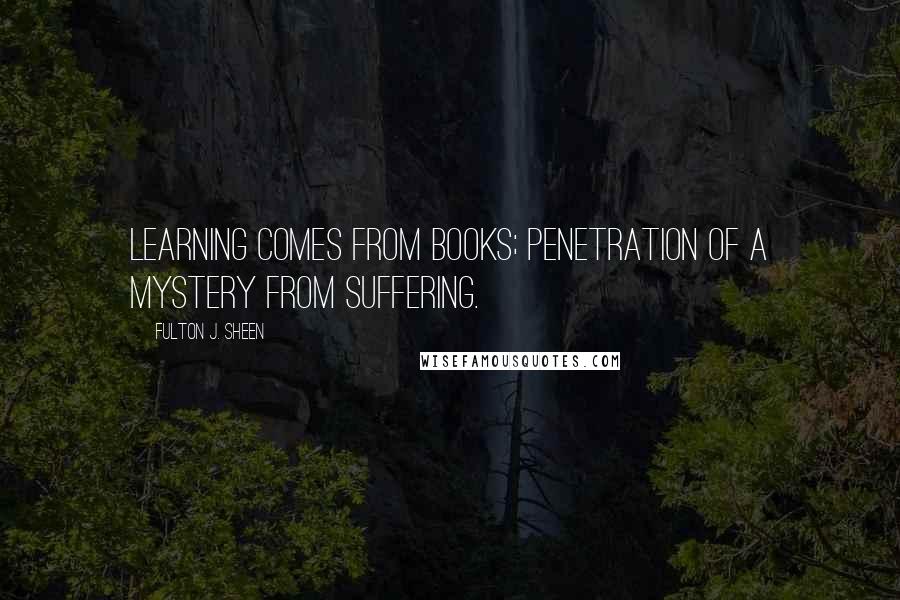 Fulton J. Sheen Quotes: Learning comes from books; penetration of a mystery from suffering.