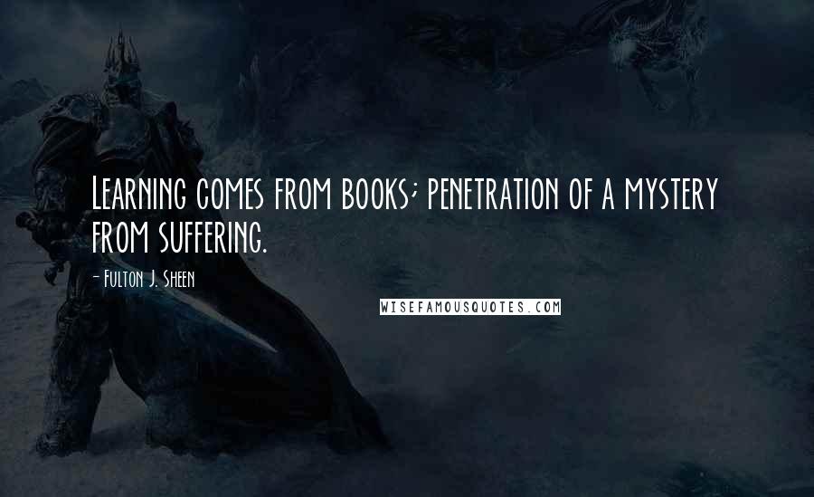 Fulton J. Sheen Quotes: Learning comes from books; penetration of a mystery from suffering.