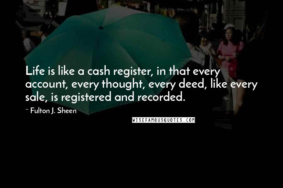 Fulton J. Sheen Quotes: Life is like a cash register, in that every account, every thought, every deed, like every sale, is registered and recorded.