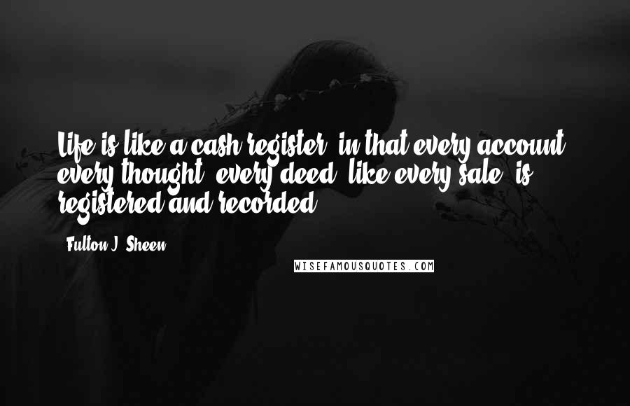 Fulton J. Sheen Quotes: Life is like a cash register, in that every account, every thought, every deed, like every sale, is registered and recorded.