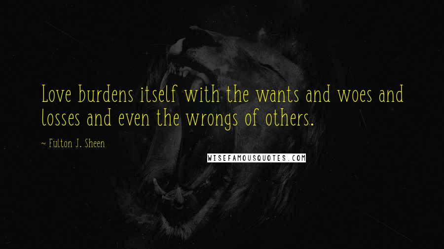 Fulton J. Sheen Quotes: Love burdens itself with the wants and woes and losses and even the wrongs of others.