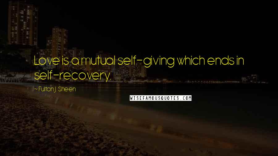 Fulton J. Sheen Quotes: Love is a mutual self-giving which ends in self-recovery.