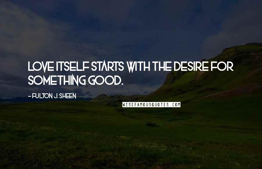 Fulton J. Sheen Quotes: Love itself starts with the desire for something good.