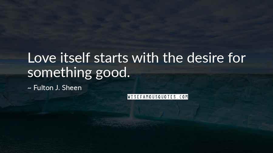 Fulton J. Sheen Quotes: Love itself starts with the desire for something good.